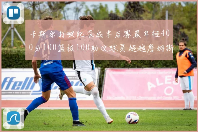 卡斯尔打破纪录成季后赛最年轻400分100篮板100助攻球员超越詹姆斯荣耀时刻