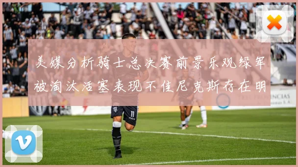 美媒分析骑士总决赛前景乐观绿军被淘汰活塞表现不佳尼克斯存在明显短板