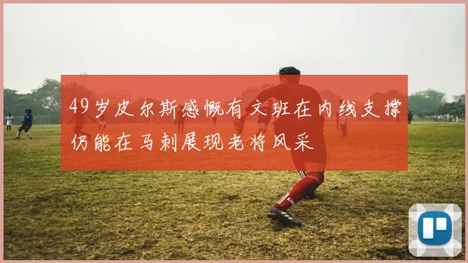49岁皮尔斯感慨有文班在内线支撑仍能在马刺展现老将风采