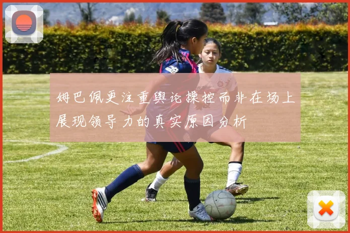 姆巴佩更注重舆论操控而非在场上展现领导力的真实原因分析