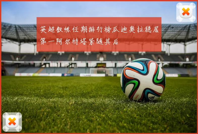 英超教练任期排行榜瓜迪奥拉稳居第一阿尔特塔紧随其后