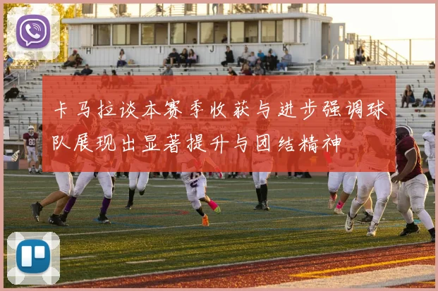卡马拉谈本赛季收获与进步强调球队展现出显著提升与团结精神