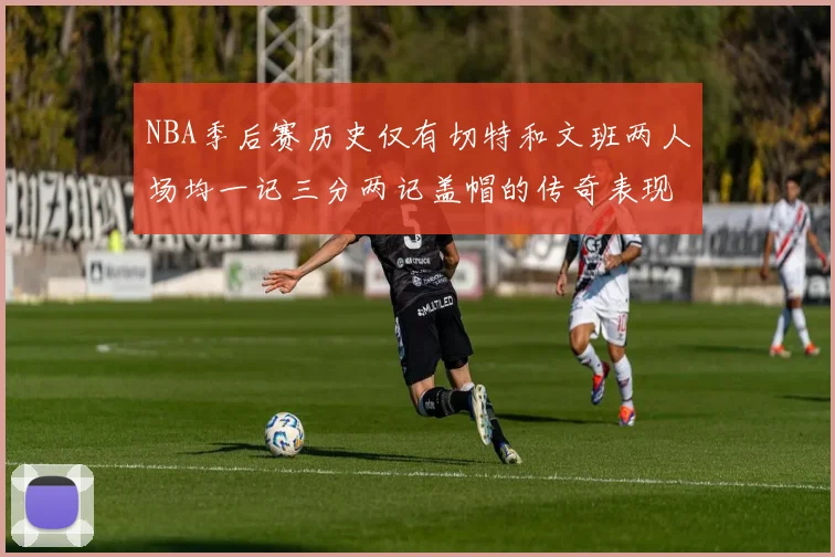 NBA季后赛历史仅有切特和文班两人场均一记三分两记盖帽的传奇表现