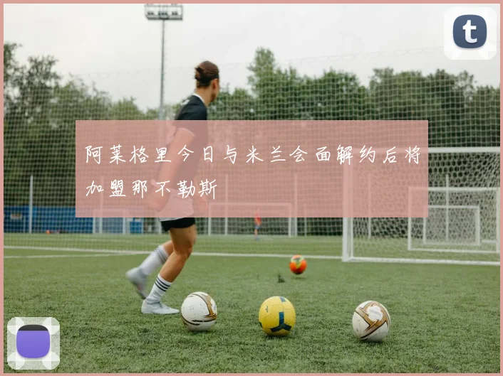 阿莱格里今日与米兰会面解约后将加盟那不勒斯