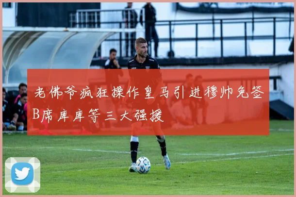 老佛爷疯狂操作皇马引进穆帅免签B席库库等三大强援