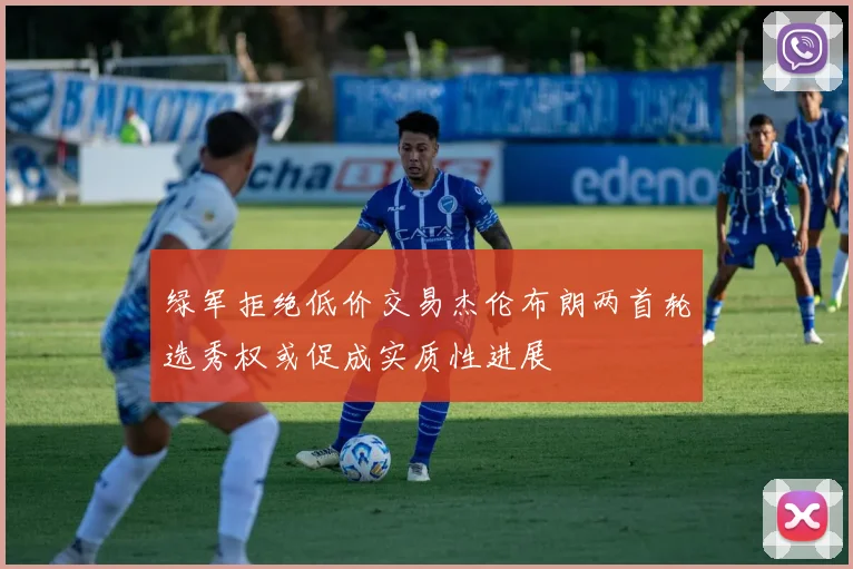 绿军拒绝低价交易杰伦布朗两首轮选秀权或促成实质性进展