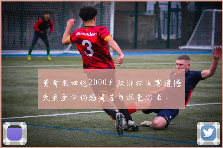 曼奇尼回忆2000年欧洲杯决赛遗憾失利至今仍感痛苦与沉重打击