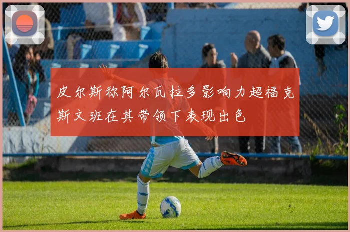 皮尔斯称阿尔瓦拉多影响力超福克斯文班在其带领下表现出色