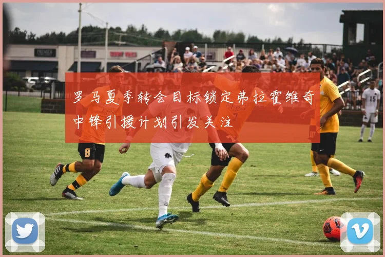 罗马夏季转会目标锁定弗拉霍维奇中锋引援计划引发关注