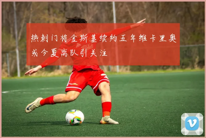 热刺门将金斯基续约五年维卡里奥或今夏离队引关注
