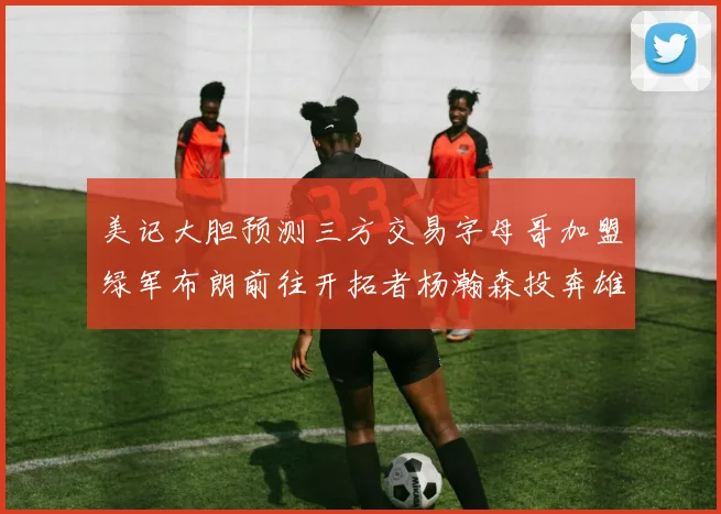 美记大胆预测三方交易字母哥加盟绿军布朗前往开拓者杨瀚森投奔雄鹿