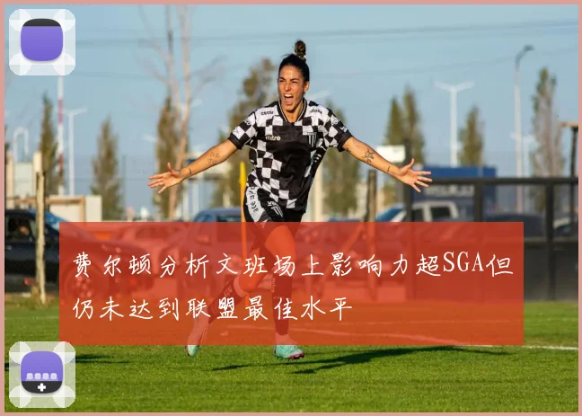 费尔顿分析文班场上影响力超SGA但仍未达到联盟最佳水平