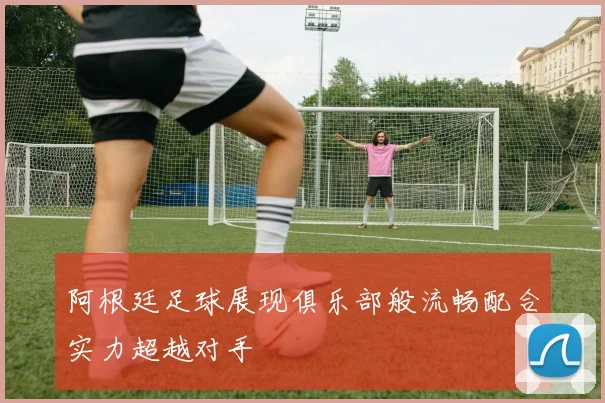 阿根廷足球展现俱乐部般流畅配合实力超越对手